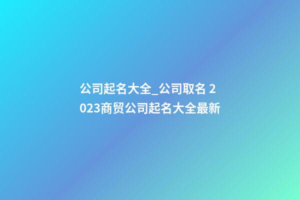 公司起名大全_公司取名 2023商贸公司起名大全最新-第1张-公司起名-玄机派